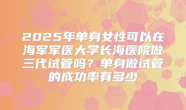 2025年单身女性可以在海军军医大学长海医院做三代试管吗？单身做试管的成功率有多少