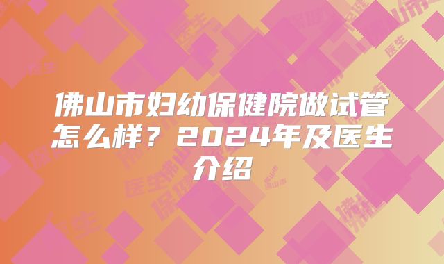 佛山市妇幼保健院做试管怎么样？2024年及医生介绍