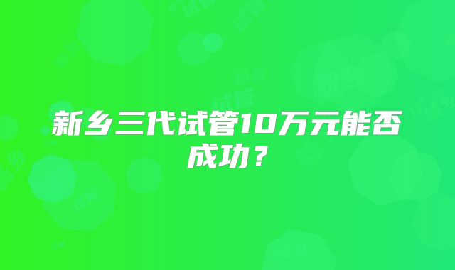 新乡三代试管10万元能否成功?