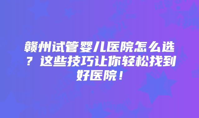 赣州试管婴儿医院怎么选？这些技巧让你轻松找到好医院！