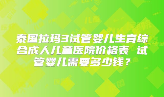 泰国拉玛3试管婴儿生育综合成人儿童医院价格表 试管婴儿需要多少钱?