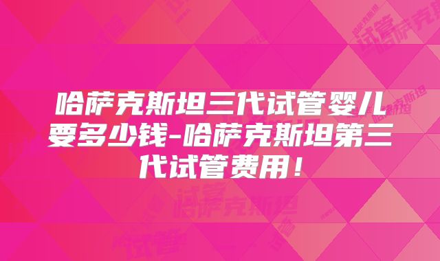哈萨克斯坦三代试管婴儿要多少钱-哈萨克斯坦第三代试管费用!