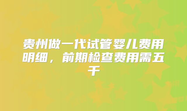 贵州做一代试管婴儿费用明细，前期检查费用需五千