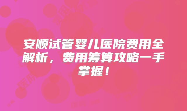安顺试管婴儿医院费用全解析,费用筹算攻略一手掌握!