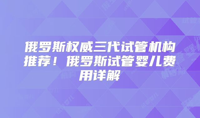 俄罗斯权威三代试管机构推荐！俄罗斯试管婴儿费用详解