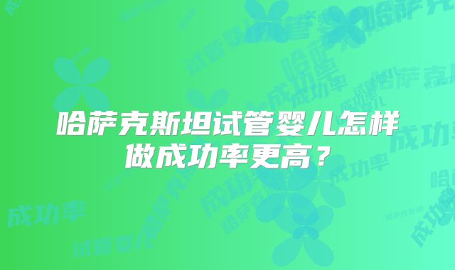 哈萨克斯坦试管婴儿怎样做成功率更高？