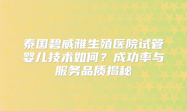 泰国碧威雅生殖医院试管婴儿技术如何?成功率与服务品质揭秘