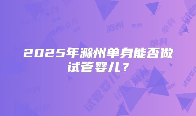 2025年滁州单身能否做试管婴儿？