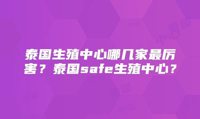 泰国生殖中心哪几家最厉害？泰国safe生殖中心？