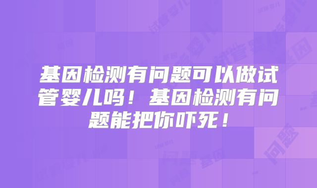 基因检测有问题可以做试管婴儿吗!基因检测有问题能把你吓死!