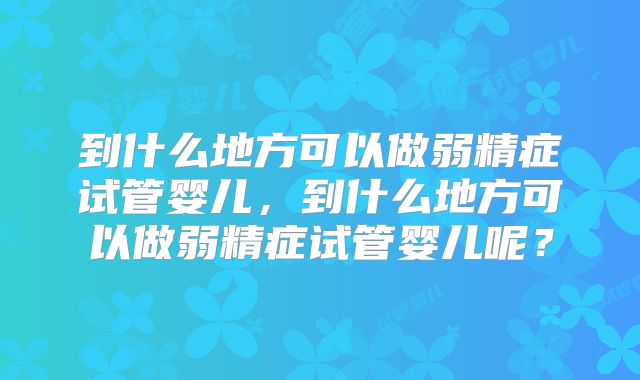 到什么地方可以做弱精症试管婴儿，到什么地方可以做弱精症试管婴儿呢？