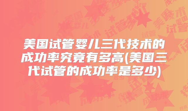 美国试管婴儿三代技术的成功率究竟有多高(美国三代试管的成功率是多少)