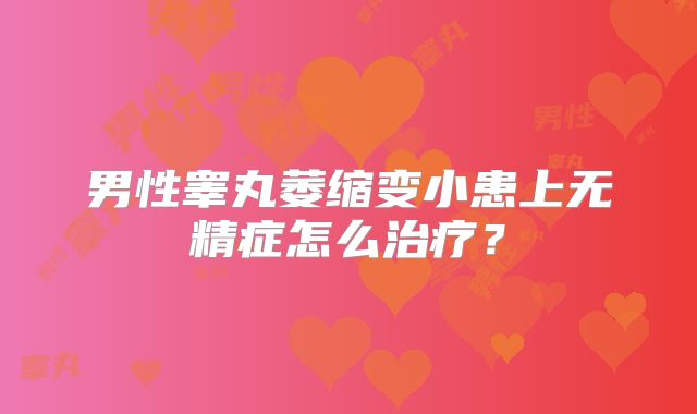 男性睾丸萎缩变小患上无精症怎么治疗？