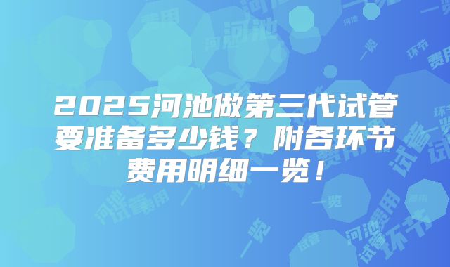2025河池做第三代试管要准备多少钱？附各环节费用明细一览！