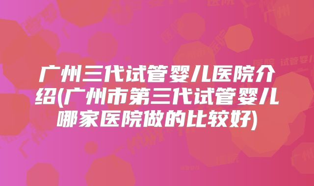 广州三代试管婴儿医院介绍(广州市第三代试管婴儿哪家医院做的比较好)