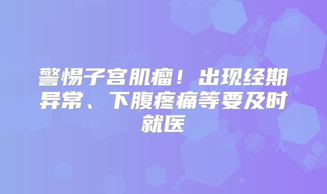 警惕子宫肌瘤！出现经期异常、下腹疼痛等要及时就医