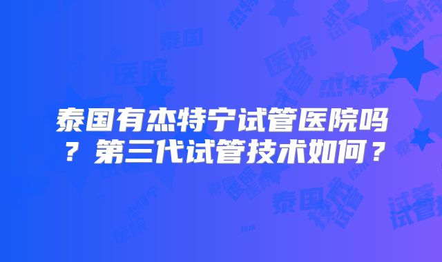 泰国有杰特宁试管医院吗？第三代试管技术如何？