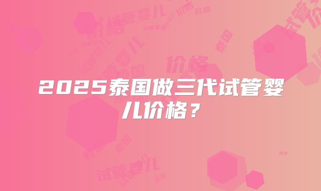 2025泰国做三代试管婴儿价格？