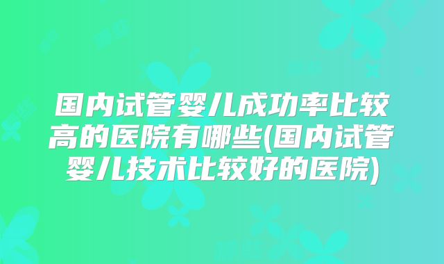 国内试管婴儿成功率比较高的医院有哪些(国内试管婴儿技术比较好的医院)