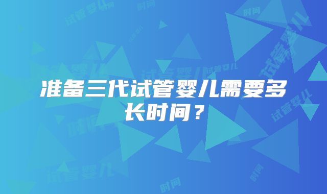 准备三代试管婴儿需要多长时间？