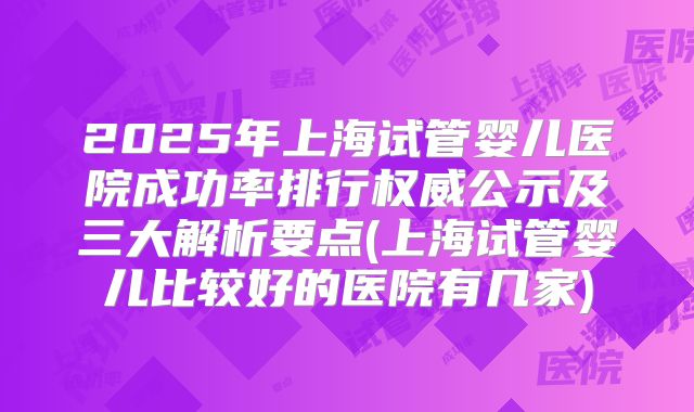 2025年上海试管婴儿医院成功率排行权威公示及三大解析要点(上海试管婴儿比较好的医院有几家)