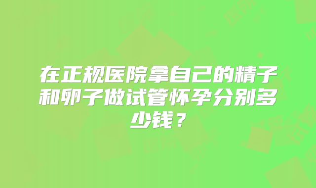 在正规医院拿自己的精子和卵子做试管怀孕分别多少钱?