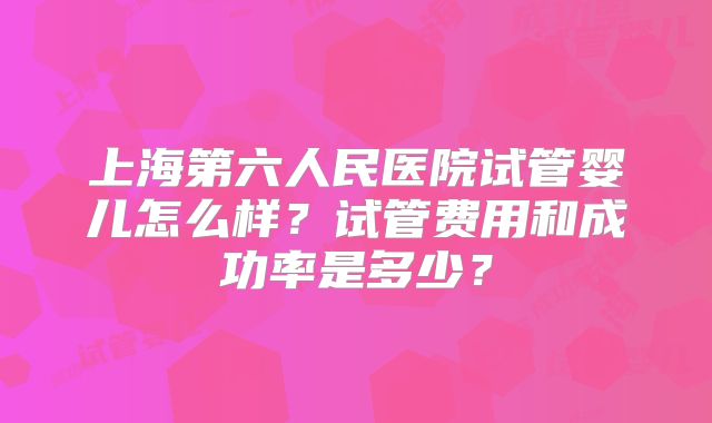 上海第六人民医院试管婴儿怎么样？试管费用和成功率是多少？