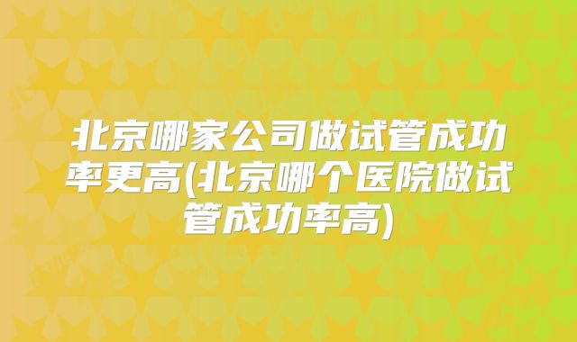 北京哪家公司做试管成功率更高(北京哪个医院做试管成功率高)