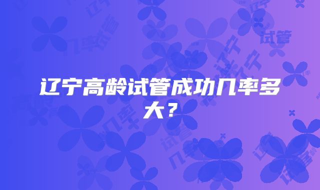 辽宁高龄试管成功几率多大?