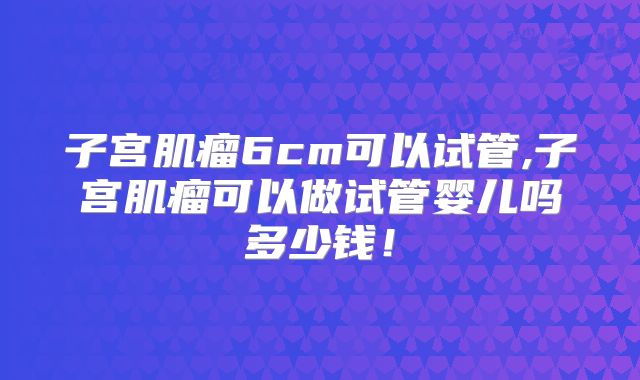 子宫肌瘤6cm可以试管,子宫肌瘤可以做试管婴儿吗多少钱！