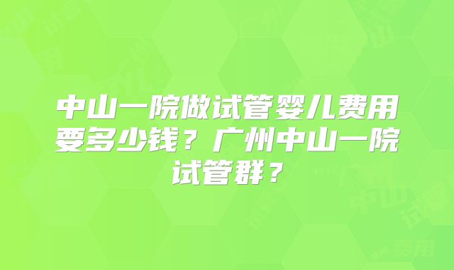 中山一院做试管婴儿费用要多少钱?广州中山一院试管群?