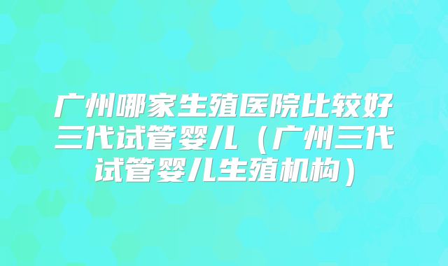 广州哪家生殖医院比较好三代试管婴儿(广州三代试管婴儿生殖机构)