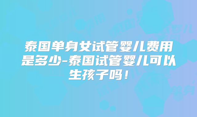 泰国单身女试管婴儿费用是多少-泰国试管婴儿可以生孩子吗!