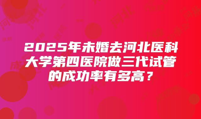 2025年未婚去河北医科大学第四医院做三代试管的成功率有多高?