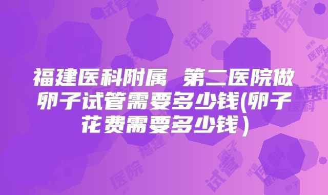 福建医科附属 第二医院做卵子试管需要多少钱(卵子花费需要多少钱)