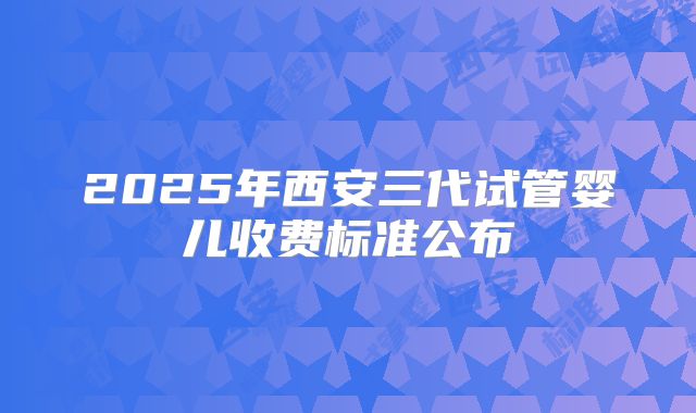 2025年西安三代试管婴儿收费标准公布