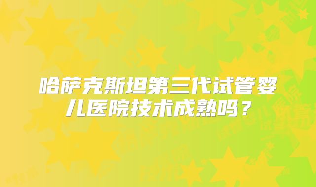 哈萨克斯坦第三代试管婴儿医院技术成熟吗？