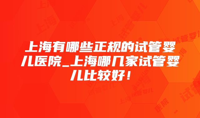 上海有哪些正规的试管婴儿医院_上海哪几家试管婴儿比较好!