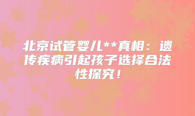 北京试管婴儿**真相:遗传疾病引起孩子选择合法性探究!