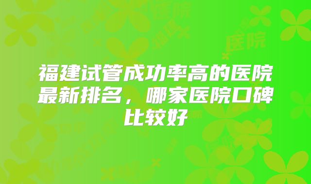 福建试管成功率高的医院最新排名,哪家医院口碑比较好