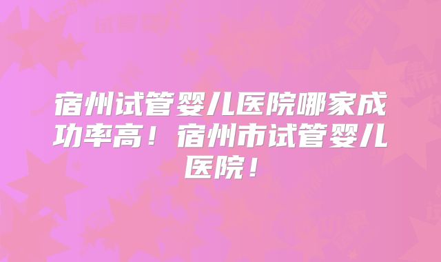 宿州试管婴儿医院哪家成功率高！宿州市试管婴儿医院！