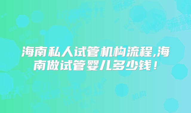 海南私人试管机构流程,海南做试管婴儿多少钱！
