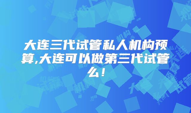 大连三代试管私人机构预算,大连可以做第三代试管么!