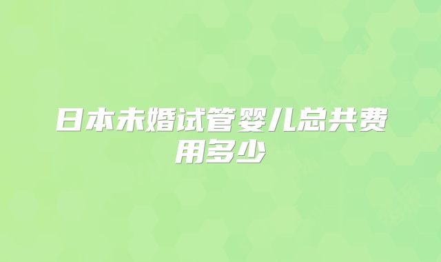 日本未婚试管婴儿总共费用多少