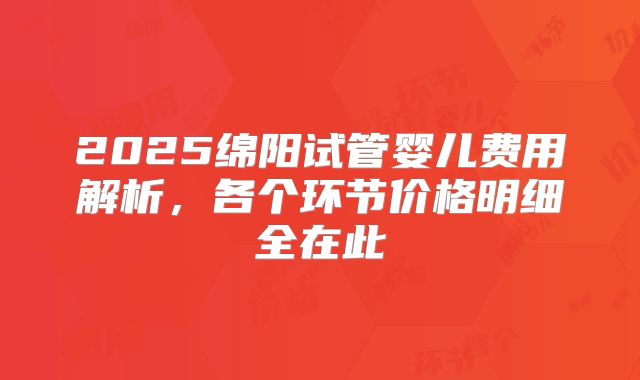 2025绵阳试管婴儿费用解析，各个环节价格明细全在此