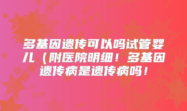 多基因遗传可以吗试管婴儿（附医院明细！多基因遗传病是遗传病吗！
