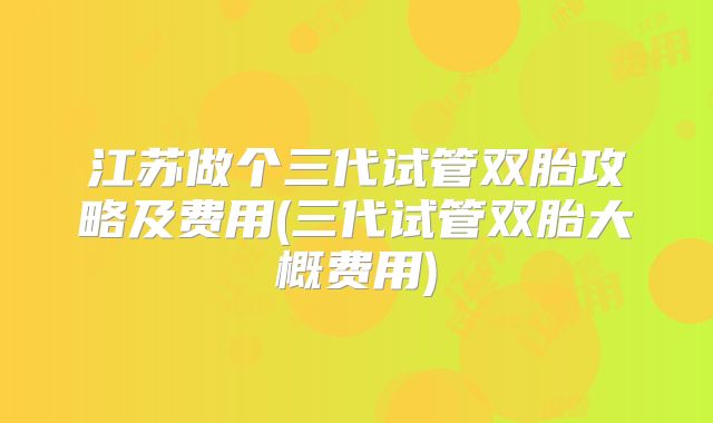 江苏做个三代试管双胎攻略及费用(三代试管双胎大概费用)