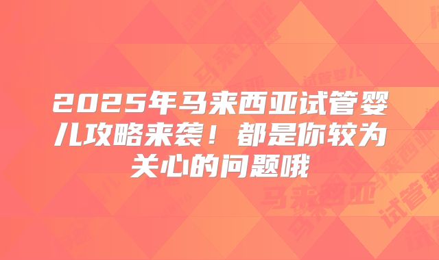 2025年马来西亚试管婴儿攻略来袭！都是你较为关心的问题哦