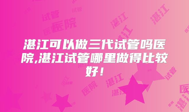 湛江可以做三代试管吗医院,湛江试管哪里做得比较好！