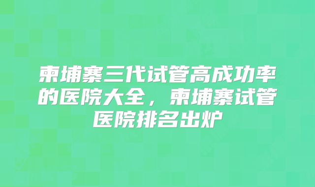 柬埔寨三代试管高成功率的医院大全，柬埔寨试管医院排名出炉